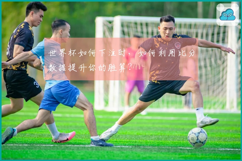 世界杯如何下注时，如何利用比分数据提升你的胜算？