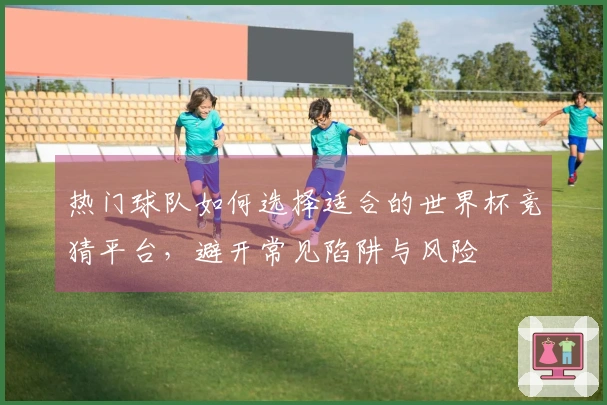 热门球队如何选择适合的世界杯竞猜平台，避开常见陷阱与风险