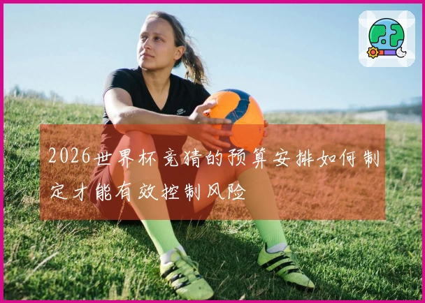 2026世界杯竞猜的预算安排如何制定才能有效控制风险