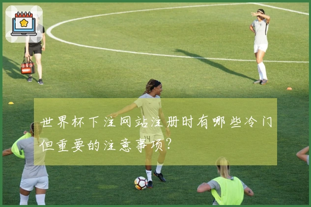 世界杯下注网站注册时有哪些冷门但重要的注意事项？