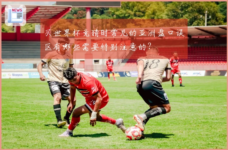 买世界杯竞猜时常见的亚洲盘口误区有哪些需要特别注意的？